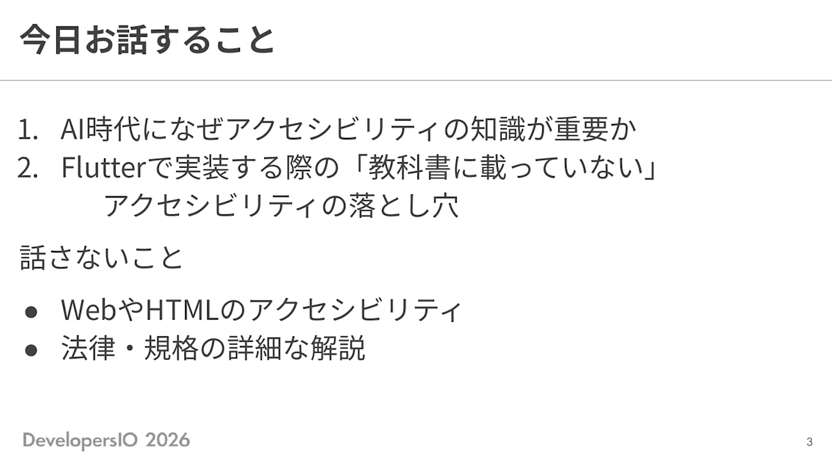 スライド: 今日お話しすること 1. AI時代になぜアクセシビリティの知識が重要か 2. Flutterで実装する際の「教科書に載っていない」アクセシビリティの落とし穴 話さないこと ・WebやHTMLのアクセシビリティ ・法律・規格の詳細な解説