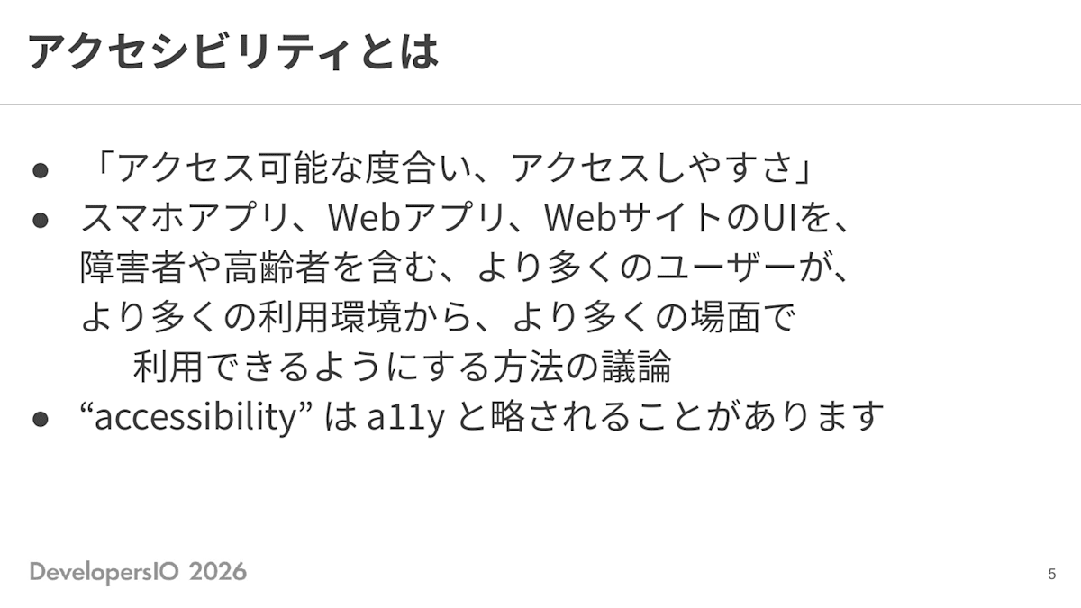 スライド: アクセシビリティとは ・「アクセス可能な度合い、アクセスしやすさ」 ・スマホアプリ、Webアプリ、WebサイトのUIを、障害者や高齢者を含む、より多くのユーザーが、より多くの利用環境から、より多くの場面で利用できるようにする方法の議論 ・"accessibility"はa11yと略されることがあります