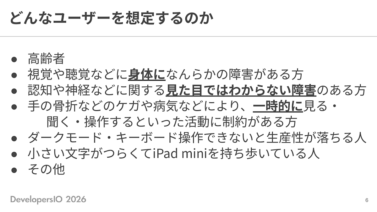 スライド: どんなユーザーを想定するのか ・高齢者 ・視覚や聴覚などに身体になんらかの障害がある方 ・認知や神経などに関する見た目ではわからない障害のある方 ・手の骨折などのケガや病気などにより、一時的に見る・聞く・操作するといった活動に制約がある方 ・ダークモード・キーボード操作できないと生産性が落ちる人 ・小さい文字がつらくてiPad miniを持ち歩いている人 ・その他