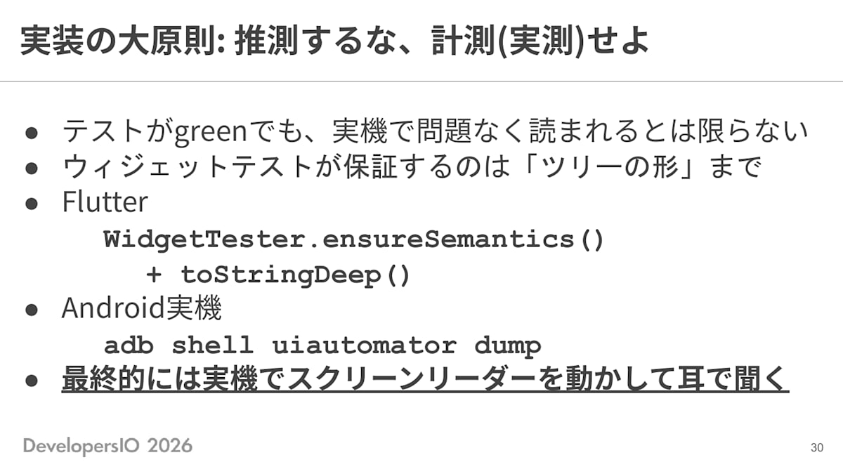 スライド: 実装の大原則: 推測するな、計測(実測)せよ ・テストがgreenでも、実機で問題なく読まれるとは限らない ・ウィジェットテストが保証するのは「ツリーの形」まで ・Flutter: WidgetTester.ensureSemantics() + toStringDeep() ・Android実機: adb shell uiautomator dump ・最終的には実機でスクリーンリーダーを動かして耳で聞く