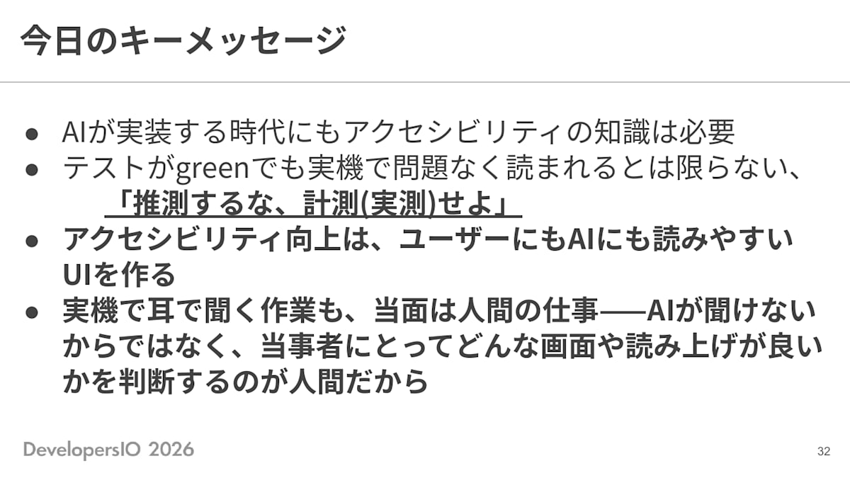 スライド: 今日のキーメッセージ ・AIが実装する時代にもアクセシビリティの知識は必要 ・テストがgreenでも実機で問題なく読まれるとは限らない、「推測するな、計測(実測)せよ」 ・アクセシビリティ向上は、ユーザーにもAIにも読みやすいUIを作る ・実機で耳で聞く作業も、当面は人間の仕事——AIが聞けないからではなく、当事者にとってどんな画面や読み上げが良いかを判断するのが人間だから