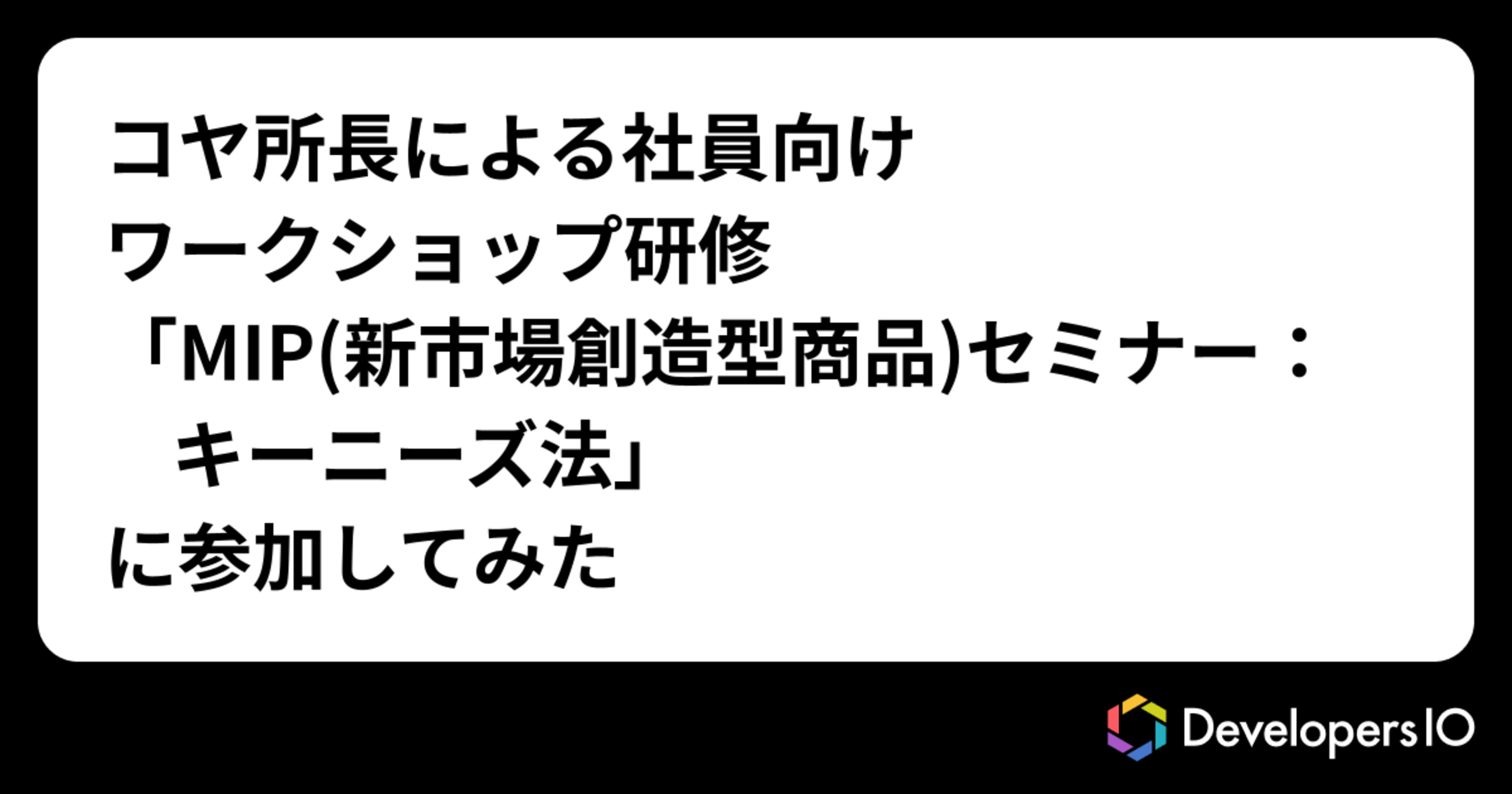 コヤ所長による社員向けワークショップ研修「MIP(新市場創造型商品)セミナー：キーニーズ法」に参加してみた