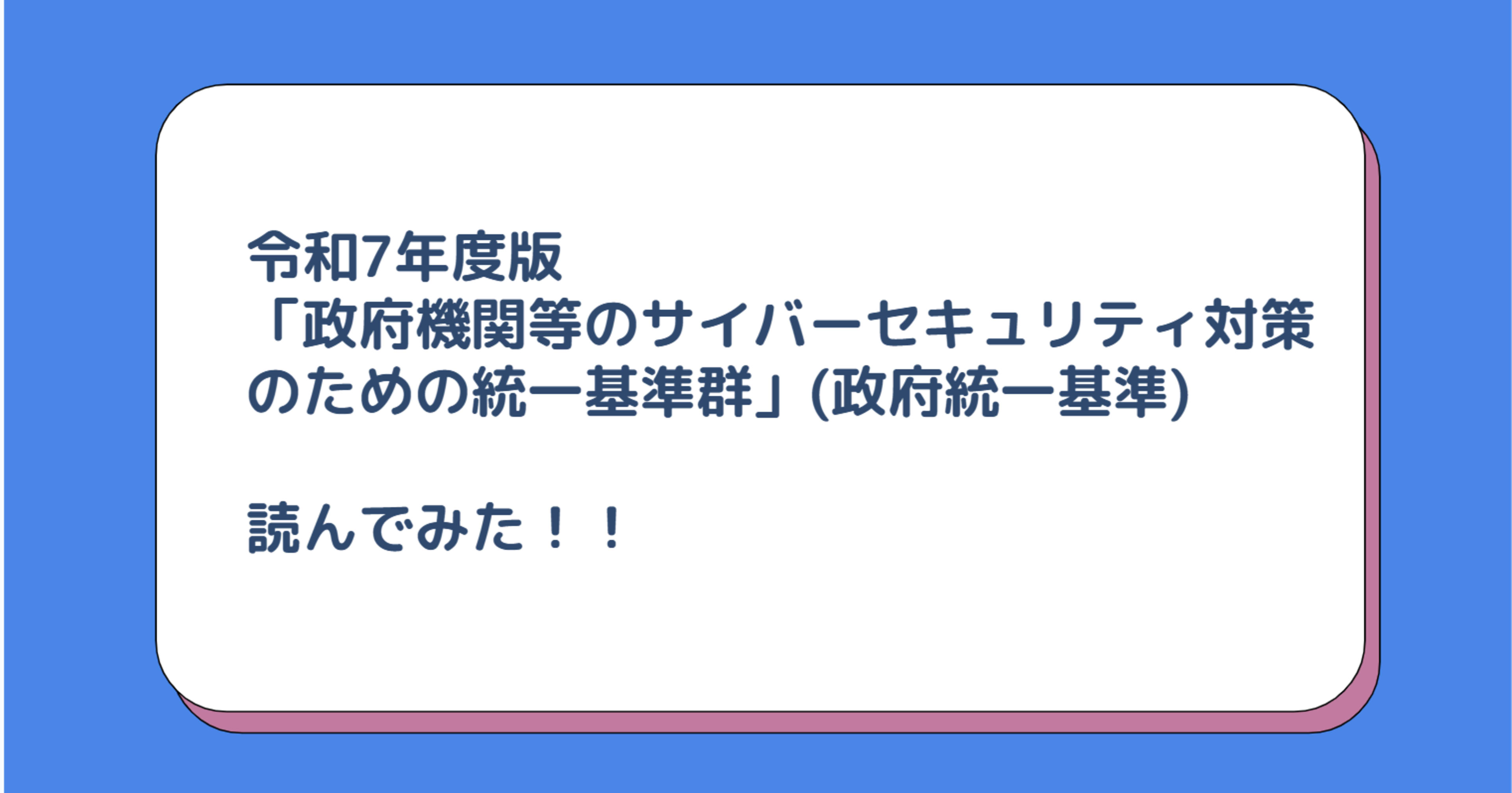 令和7年度版「政府機関等のサイバーセキュリティ対策のための統一基準群」(政府統一基準)読んでみた！！
