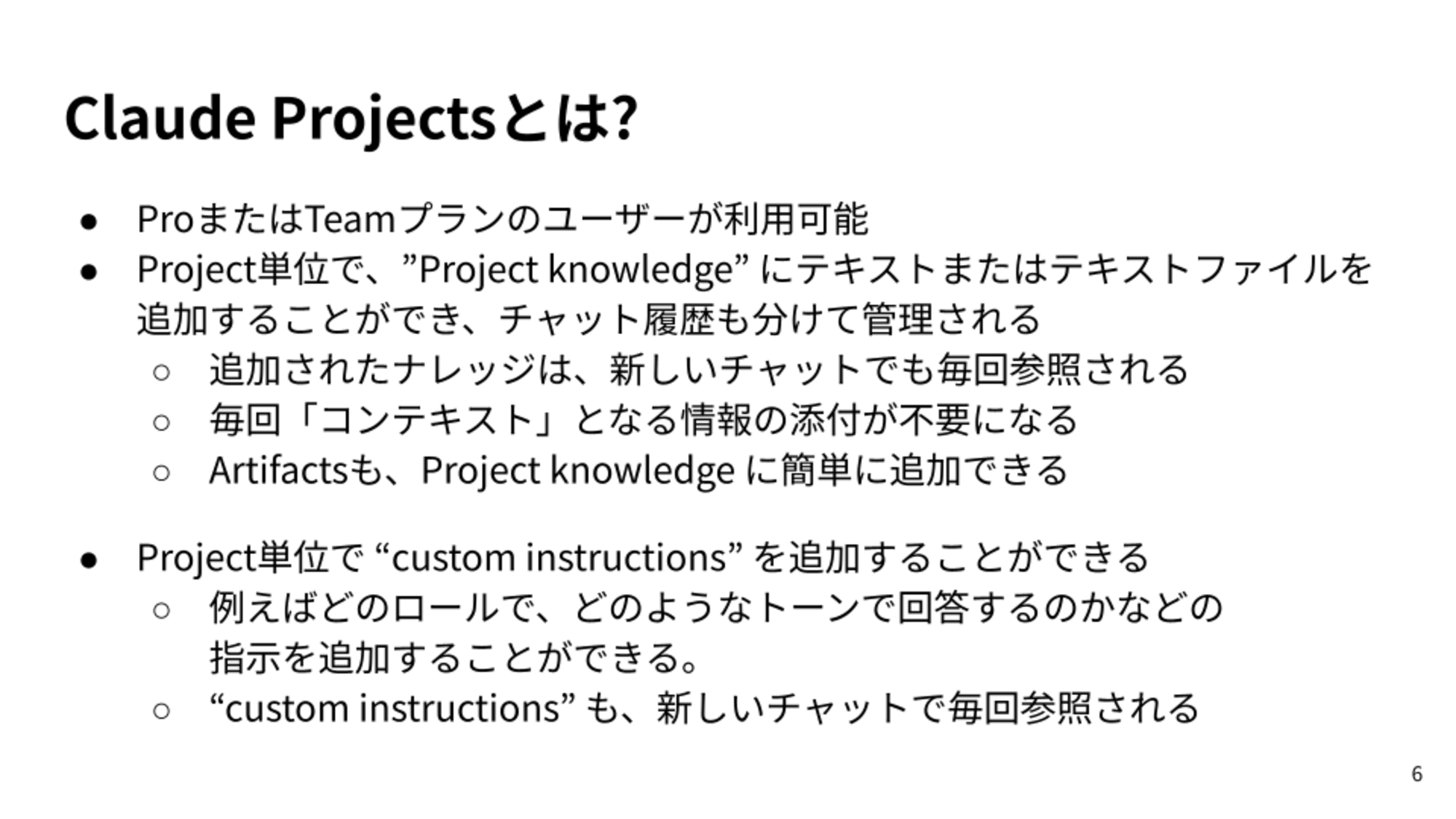 ProまたはTeamプランのユーザーが利用可能/Project単位で、”Project knowledge” にテキストまたはテキストファイルを追加することができ、チャット履歴も分けて管理される/追加されたナレッジは、新しいチャットでも毎回参照される/毎回「コンテキスト」となる情報の添付が不要になる/Artifactsも、Project knowledge に簡単に追加できる/Project単位で “custom instructions” を追加することができる/例えばどのロールで、どのようなトーンで回答するのかなどの指示を追加することができる。/“custom instructions” も、新しいチャットで毎回参照される