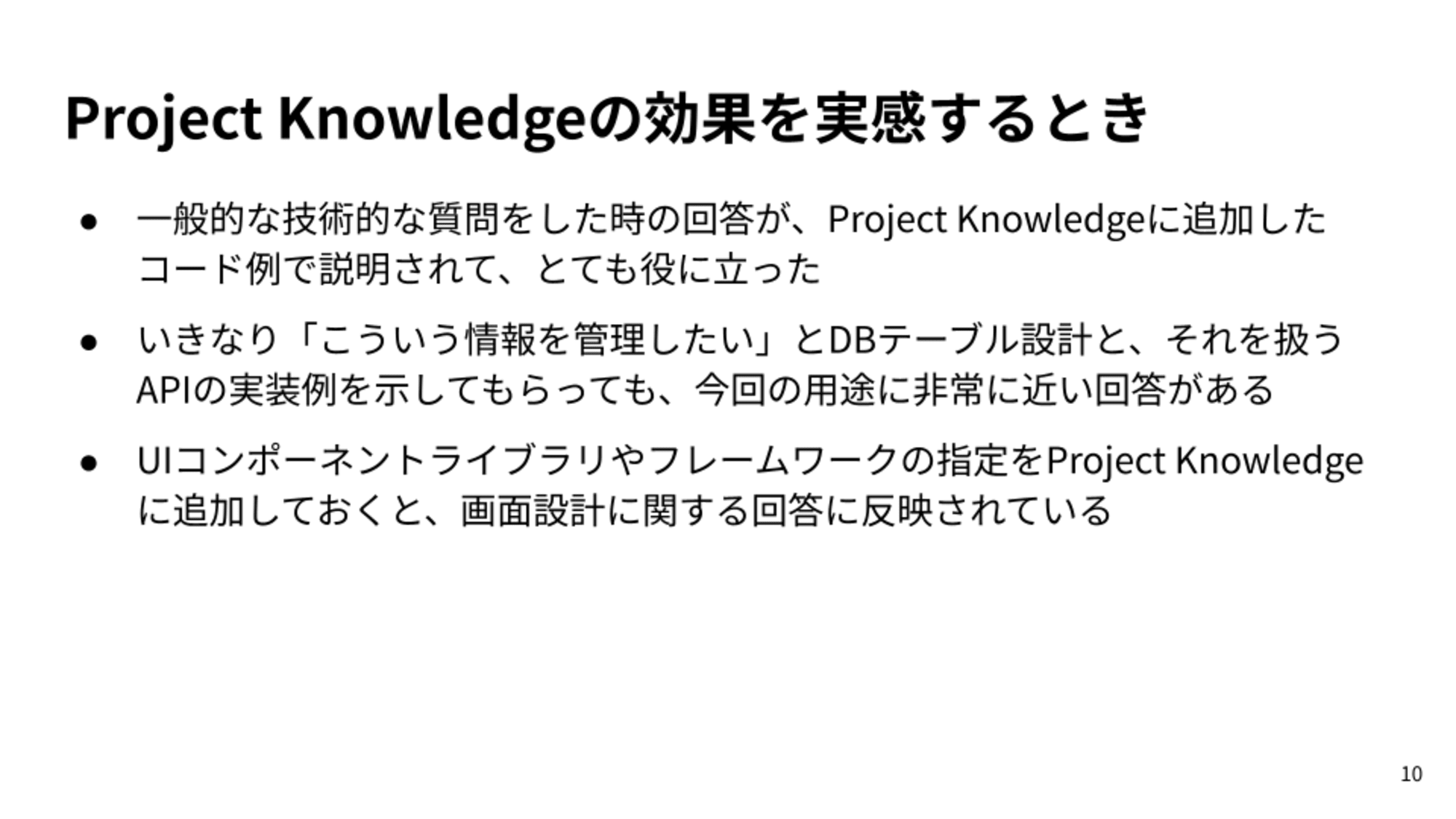 一般的な技術的な質問をした時の回答が、Project Knowledgeに追加したコード例で説明されて、とても役に立った/いきなり「こういう情報を管理したい」とDBテーブル設計と、それを扱うAPIの実装例を示してもらっても、今回の用途に非常に近い回答がある/UIコンポーネントライブラリやフレームワークの指定をProject Knowledgeに追加しておくと、画面設計に関する回答に反映されている