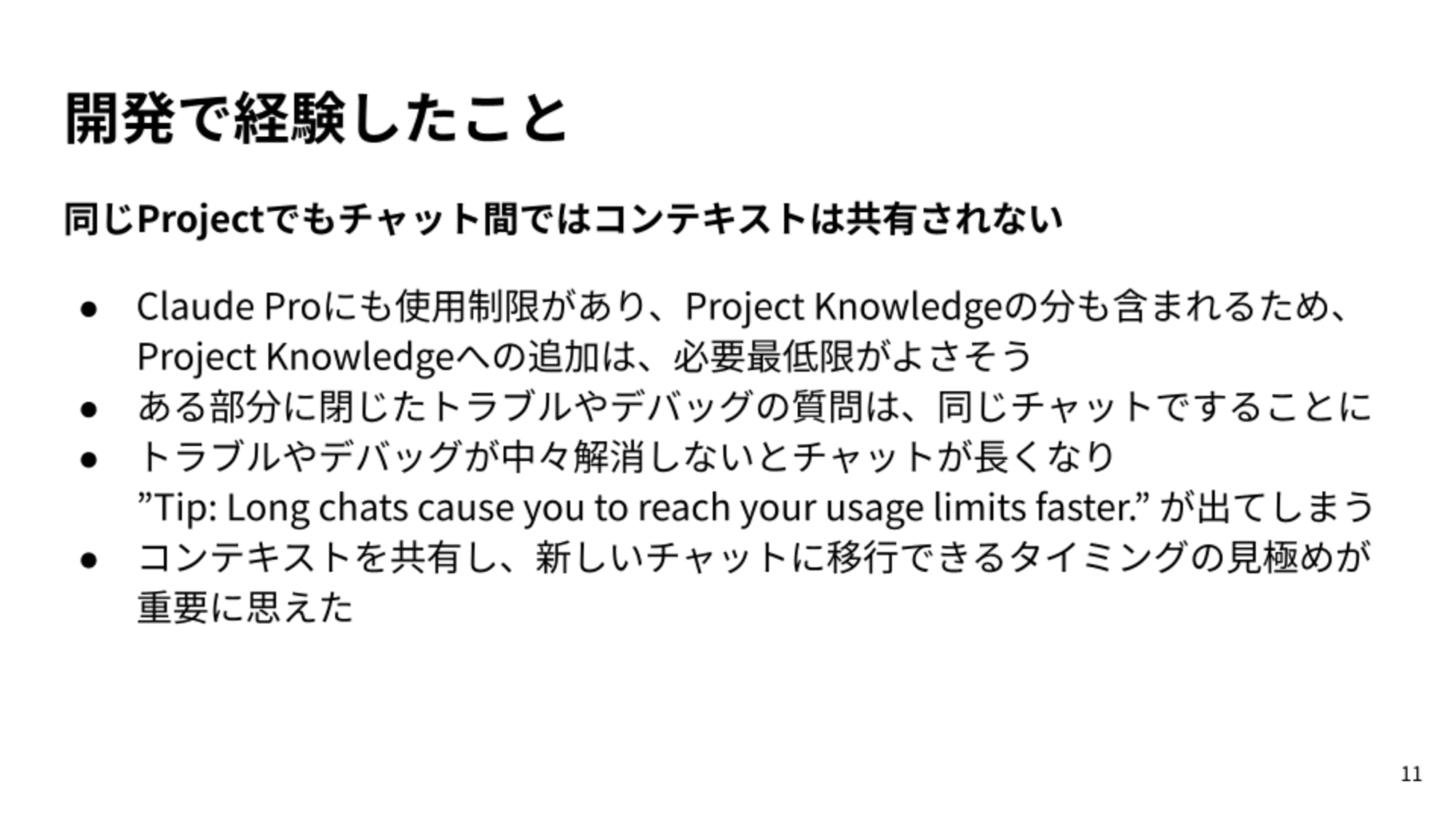 Claude Proにも使用制限があり、Project Knowledgeの分も含まれるため、Project Knowledgeへの追加は、必要最低限がよさそう/ある部分に閉じたトラブルやデバッグの質問は、同じチャットですることに/トラブルやデバッグが中々解消しないとチャットが長くなり”Tip: Long chats cause you to reach your usage limits faster.” が出てしまう/コンテキストを共有し、新しいチャットに移行できるタイミングの見極めが重要に思えた