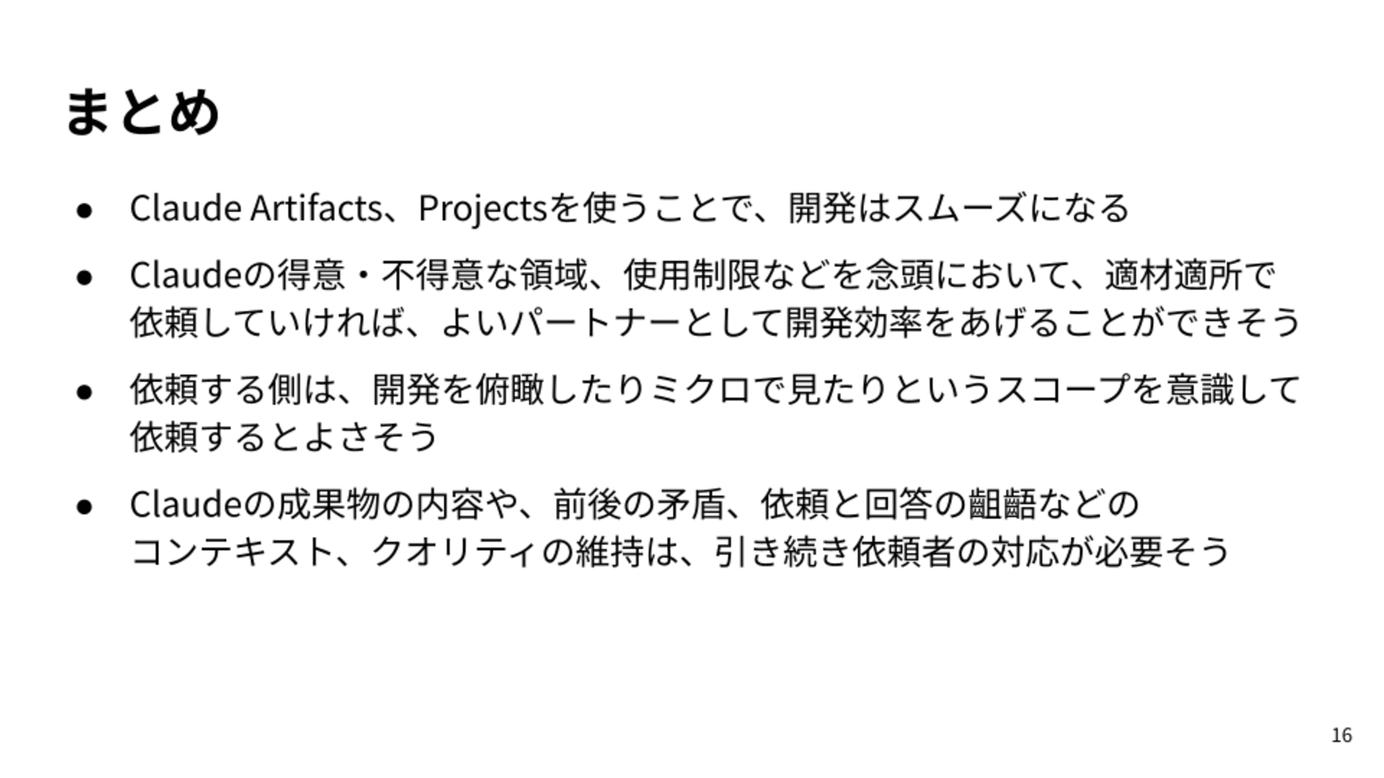 Claude Artifacts、Projectsを使うことで、開発はスムーズになる/Claudeの得意・不得意な領域、使用制限などを念頭において、適材適所で依頼していければ、よいパートナーとして開発効率をあげることができそう/依頼する側は、開発を俯瞰したりミクロで見たりというスコープを意識して依頼するとよさそう/Claudeの成果物の内容や、前後の矛盾、依頼と回答の齟齬などのコンテキスト、クオリティの維持は、引き続き依頼者の対応が必要そう