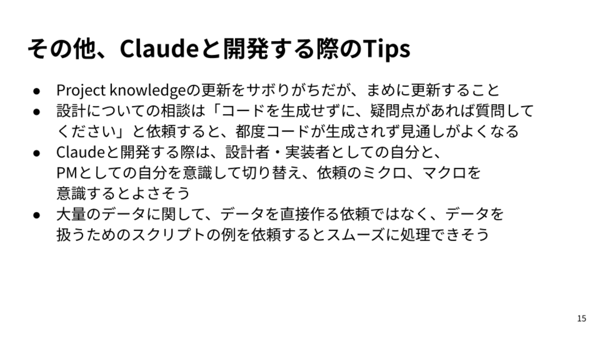 Project knowledgeの更新をサボりがちだが、まめに更新すること/設計についての相談は「コードを生成せずに、疑問点があれば質問してください」と依頼すると、都度コードが生成されず見通しがよくなる/Claudeと開発する際は、設計者・実装者としての自分と、PMとしての自分を意識して切り替え、依頼のミクロ、マクロを意識するとよさそう/大量のデータに関して、データを直接作る依頼ではなく、データを扱うためのスクリプトの例を依頼するとスムーズに処理できそう