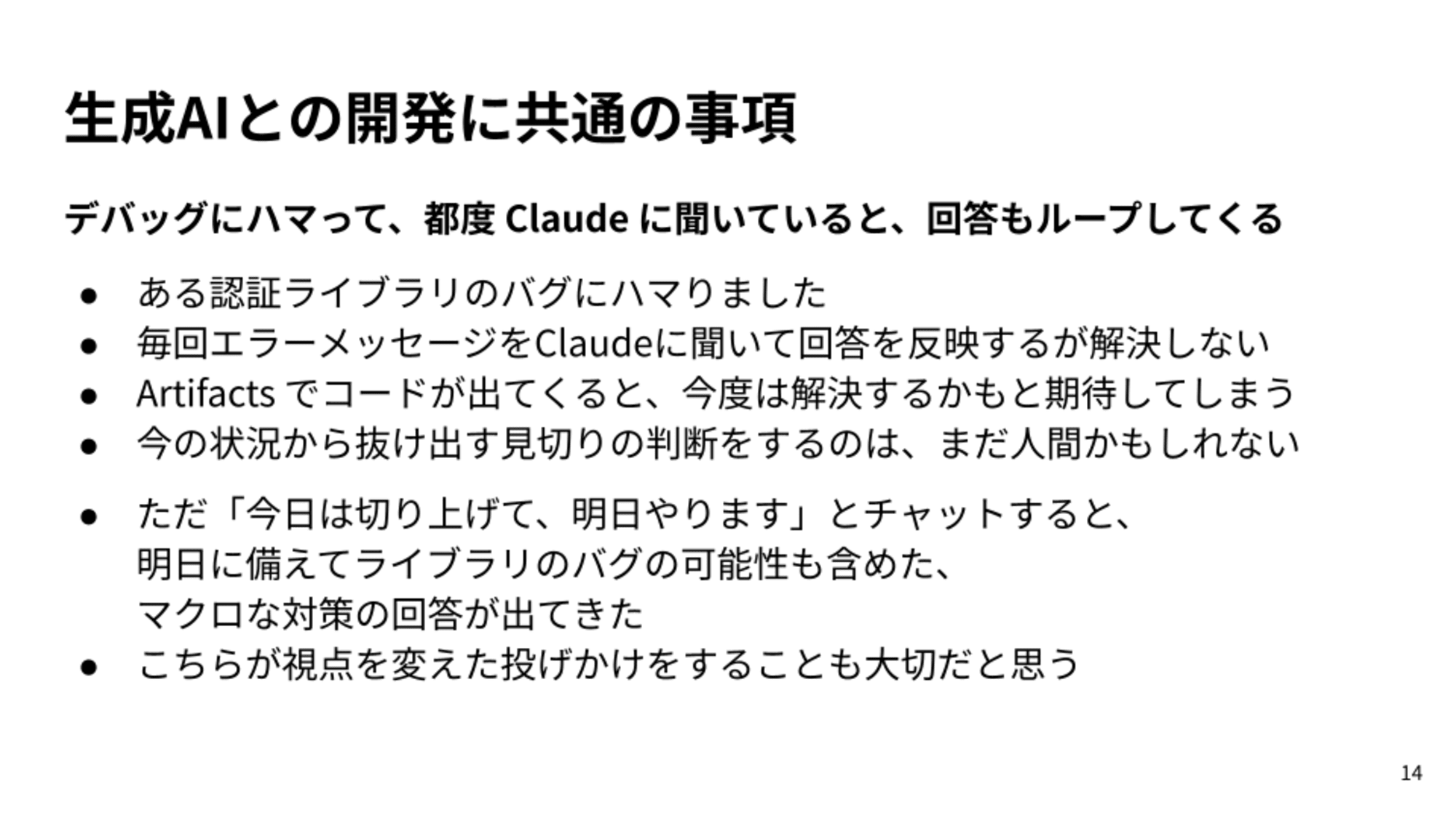 ある認証ライブラリのバグにハマりました/毎回エラーメッセージをClaudeに聞いて回答を反映するが解決しない/Artifacts でコードが出てくると、今度は解決するかもと期待してしまう/今の状況から抜け出す見切りの判断をするのは、まだ人間かもしれない/ただ「今日は切り上げて、明日やります」とチャットすると、明日に備えてライブラリのバグの可能性も含めた、マクロな対策の回答が出てきた/こちらが視点を変えた投げかけをすることも大切だと思う