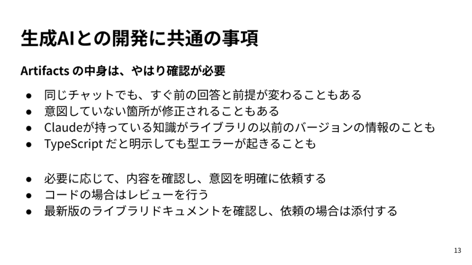 同じチャットでも、すぐ前の回答と前提が変わることもある/意図していない箇所が修正されることもある/Claudeが持っている知識がライブラリの以前のバージョンの情報のことも/TypeScript だと明示しても型エラーが起きることも/必要に応じて、内容を確認し、意図を明確に依頼する/コードの場合はレビューを行う/最新版のライブラリドキュメントを確認し、依頼の場合は添付する