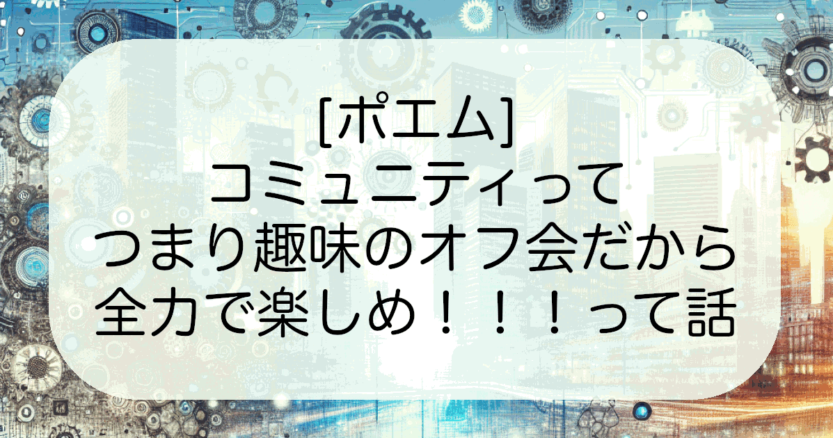 [ポエム]コミュニティってつまり趣味のオフ会だから全力で楽しめ！！！って話